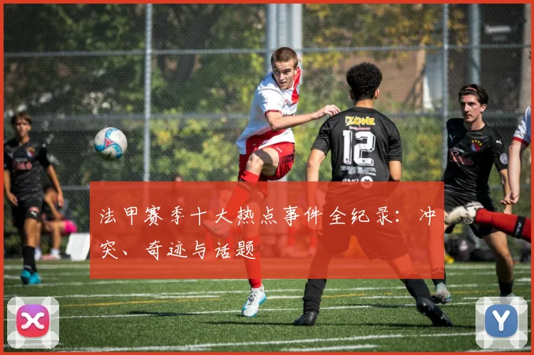 法甲赛季十大热点事件全纪录：冲突、奇迹与话题