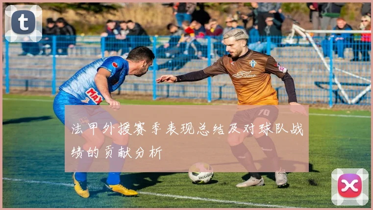 法甲外援赛季表现总结及对球队战绩的贡献分析
